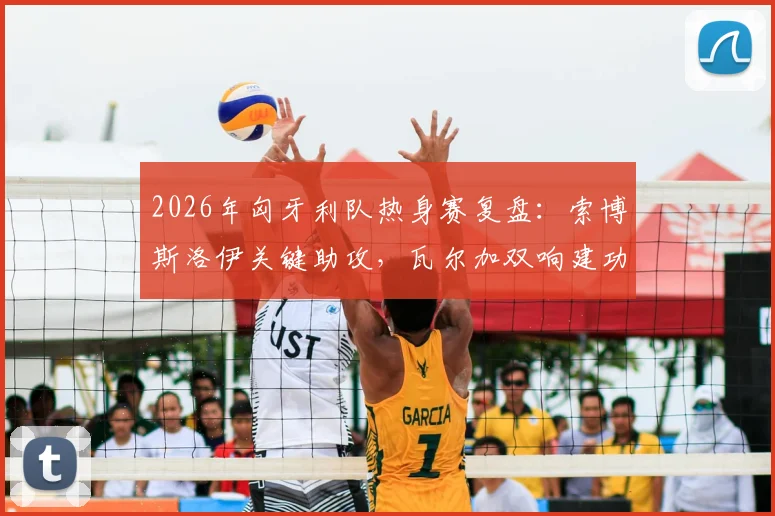 2026年匈牙利队热身赛复盘:索博斯洛伊关键助攻,瓦尔加双响建功,2-1力克芬兰队技术分析