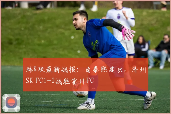韩K联最新战报：南泰熙建功，济州SK FC1-0战胜富川FC