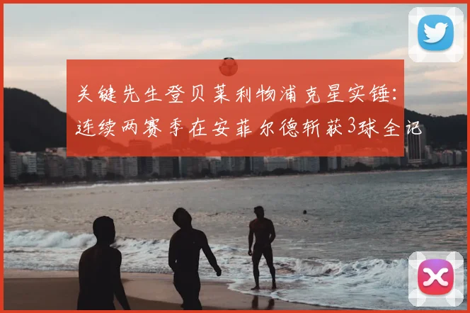 关键先生登贝莱利物浦克星实锤:连续两赛季在安菲尔德斩获3球全记录与比赛回顾分析