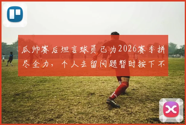 瓜帅赛后坦言球员已为2026赛季拼尽全力,个人去留问题暂时按下不表