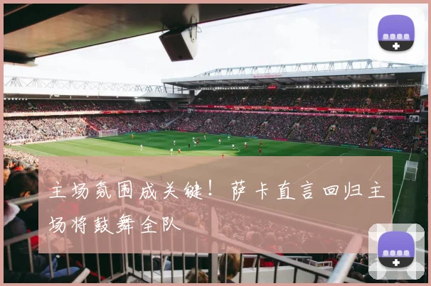 主场氛围成关键!萨卡直言回归主场将鼓舞全队
