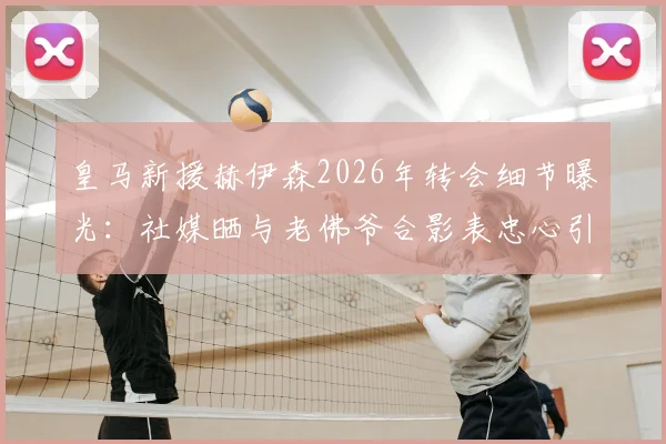 皇马新援赫伊森2026年转会细节曝光：社媒晒与老佛爷合影表忠心引热议