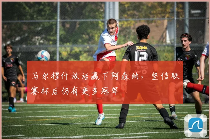 马尔穆什放话赢下阿森纳，坚信联赛杯后仍有更多冠军