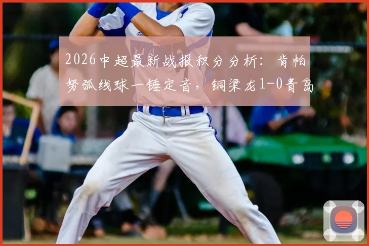 2026中超最新战报积分分析：肯帕努弧线球一锤定音，铜梁龙1-0青岛海牛关键三分到手