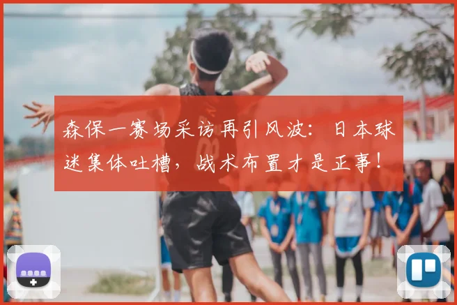 森保一赛场采访再引风波：日本球迷集体吐槽，战术布置才是正事！