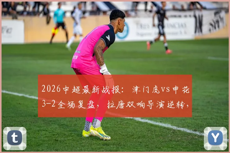 2026中超最新战报:津门虎vs申花3-2全场复盘,拉唐双响导演逆转,附比赛进球集锦与录像回看链接