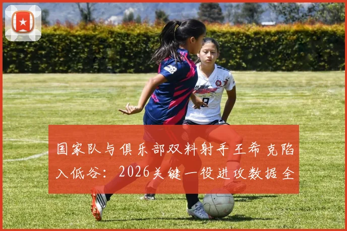 国家队与俱乐部双料射手王希克陷入低谷:2026关键一役进攻数据全面挂零,三大原因深度剖析