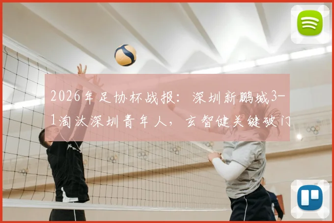 2026年足协杯战报:深圳新鹏城3-1淘汰深圳青年人,玄智健关键破门晋级,附球队前景深度解读