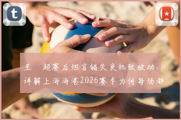 王燊超赛后坦言错失良机致被动，详解上海海港2026赛季为何每场都如决赛般关键