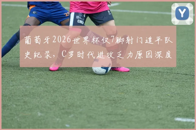 葡萄牙2026世界杯仅7脚射门追平队史纪录,C罗时代进攻乏力原因深度分析