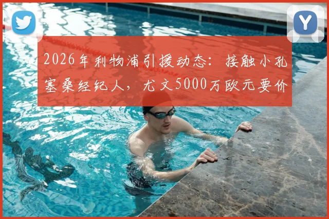 2026年利物浦引援动态:接触小孔塞桑经纪人,尤文5000万欧元要价成焦点,球员身价与转会前景分析
