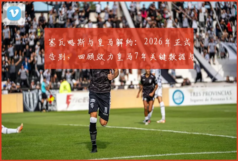 塞瓦略斯与皇马解约：2026年正式告别，回顾效力皇马7年关键数据与未来去向分析