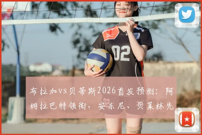 布拉加vs贝蒂斯2026首发预测：阿姆拉巴特领衔，安东尼、贝莱林先发阵容解析与球员表现前瞻