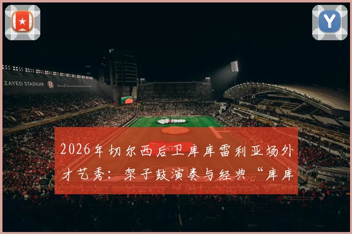 2026年切尔西后卫库库雷利亚场外才艺秀：架子鼓演奏与经典“库库之歌”全回顾，附搞笑趣事集锦