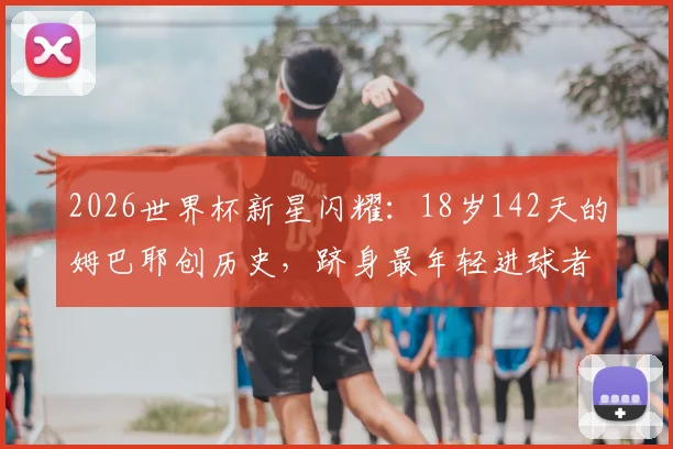 2026世界杯新星闪耀：18岁142天的姆巴耶创历史，跻身最年轻进球者TOP4榜单解读