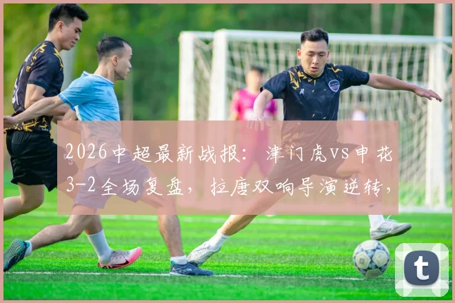 2026中超最新战报：津门虎vs申花3-2全场复盘，拉唐双响导演逆转，附比赛进球集锦与录像回看链接