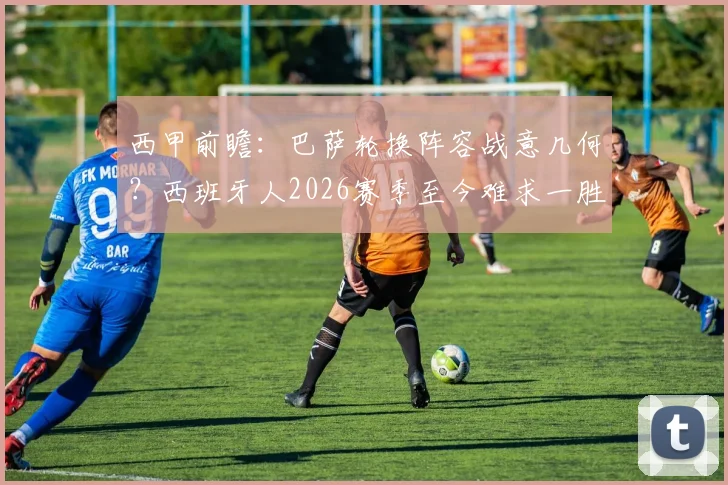 西甲前瞻：巴萨轮换阵容战意几何？西班牙人2026赛季至今难求一胜