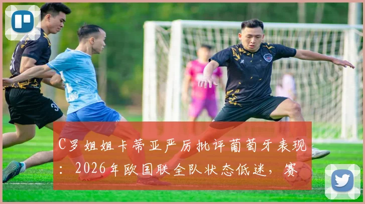 C罗姐姐卡蒂亚严厉批评葡萄牙表现：2026年欧国联全队状态低迷，赛后引发巨大争议