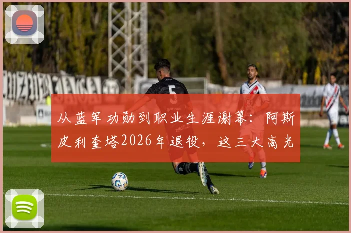 从蓝军功勋到职业生涯谢幕：阿斯皮利奎塔2026年退役，这三大高光时刻球迷永难忘