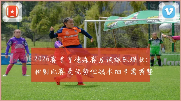 2026赛季亨德森赛后谈球队现状：控制比赛是优势但战术细节需调整，分析关键问题所在