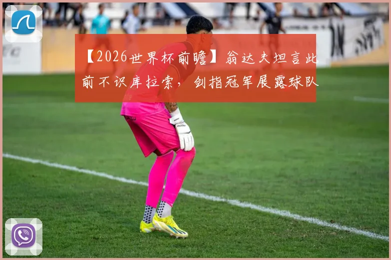 【2026世界杯前瞻】翁达夫坦言此前不识库拉索，剑指冠军展露球队野心与备战心路