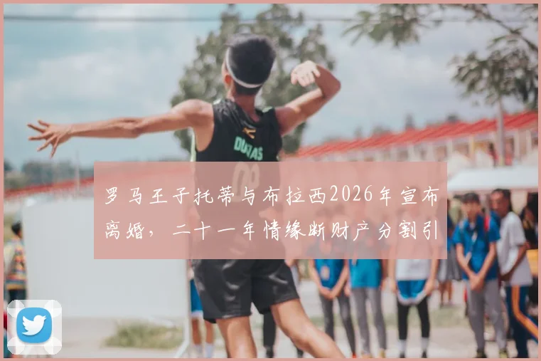 罗马王子托蒂与布拉西2026年宣布离婚,二十一年情缘断财产分割引关注