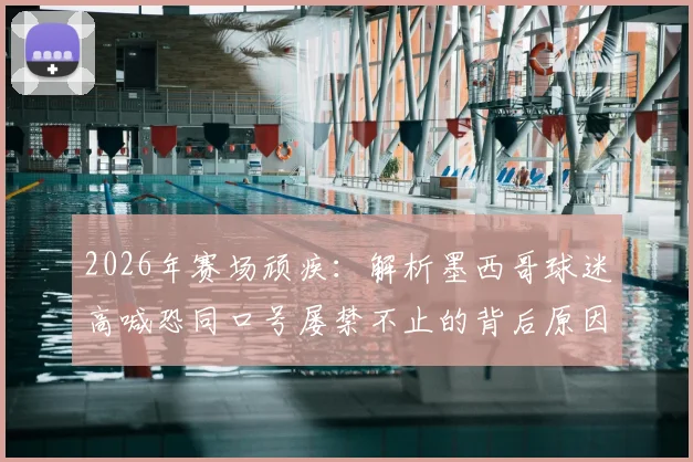 2026年赛场顽疾:解析墨西哥球迷高喊恐同口号屡禁不止的背后原因与国际足联应对策略