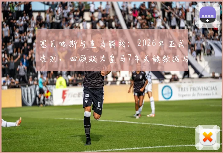 塞瓦略斯与皇马解约:2026年正式告别,回顾效力皇马7年关键数据与未来去向分析