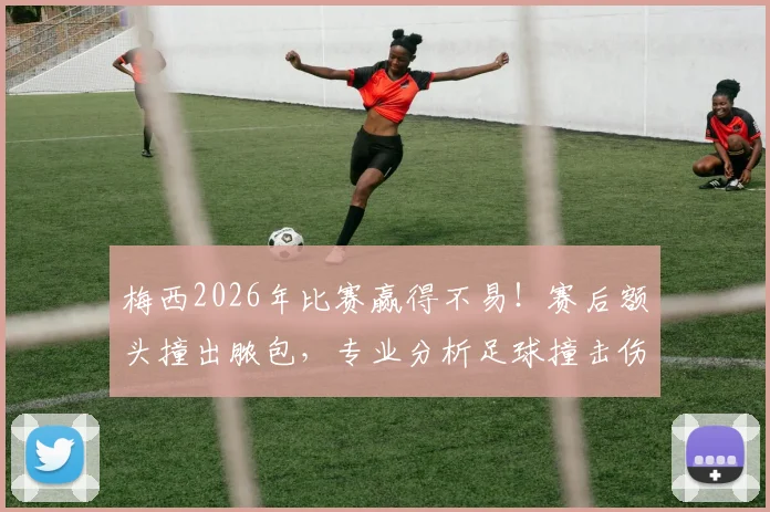 梅西2026年比赛赢得不易!赛后额头撞出脓包,专业分析足球撞击伤处理