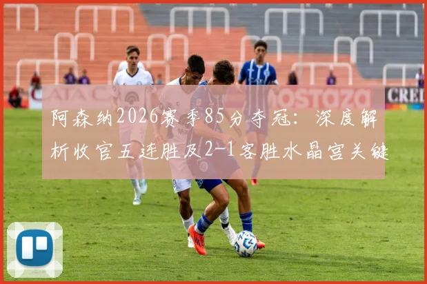 阿森纳2026赛季85分夺冠:深度解析收官五连胜及2-1客胜水晶宫关键战