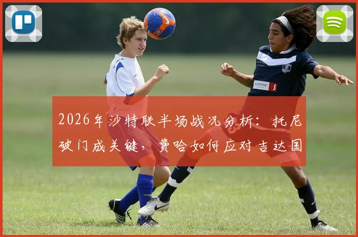 2026年沙特联半场战况分析：托尼破门成关键，费哈如何应对吉达国民的领先局面？