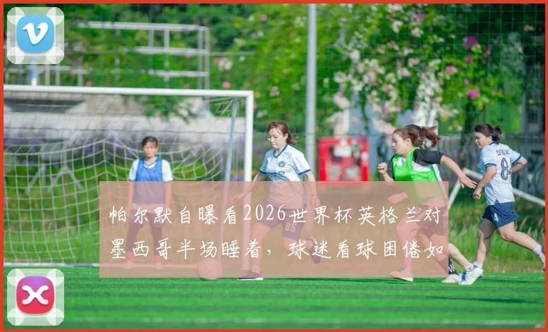 帕尔默自曝看2026世界杯英格兰对墨西哥半场睡着，球迷看球困倦如何应对？附实用指南