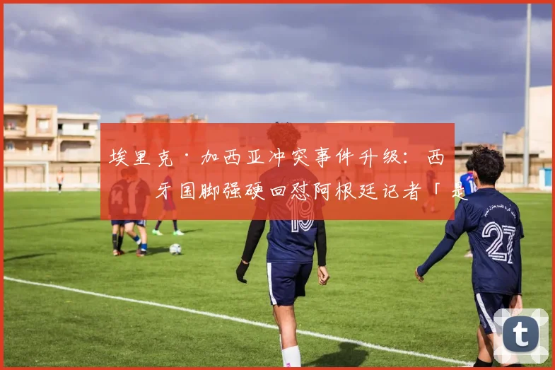 埃里克·加西亚冲突事件升级：西班牙国脚强硬回怼阿根廷记者「是你被吓尿了」