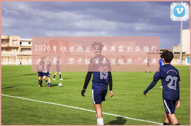 2026年切尔西后卫库库雷利亚场外才艺秀：架子鼓演奏与经典“库库之歌”全回顾，附搞笑趣事集锦