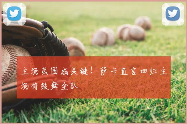 主场氛围成关键！萨卡直言回归主场将鼓舞全队