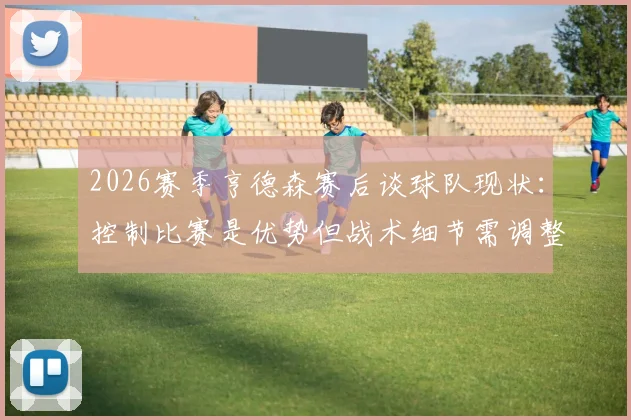 2026赛季亨德森赛后谈球队现状:控制比赛是优势但战术细节需调整,分析关键问题所在