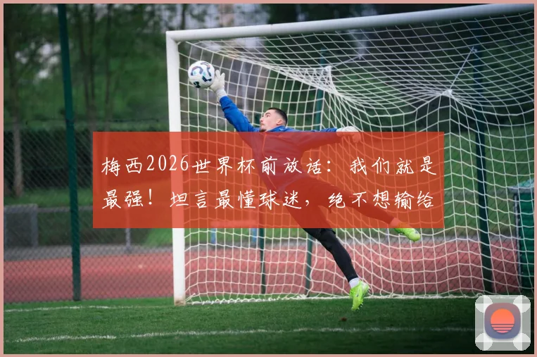 梅西2026世界杯前放话：我们就是最强！坦言最懂球迷，绝不想输给英格兰