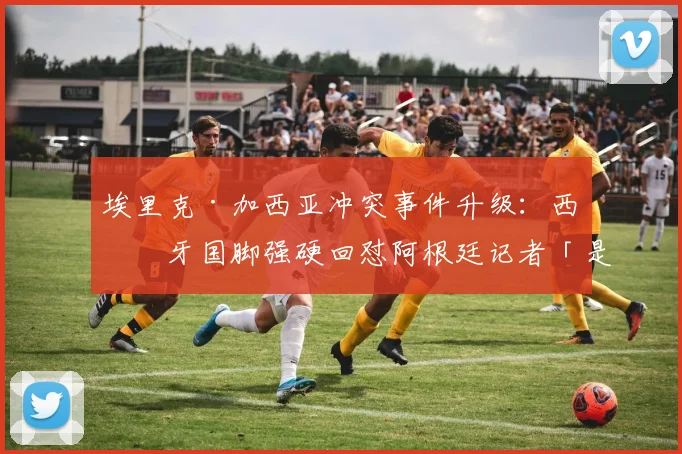埃里克·加西亚冲突事件升级：西班牙国脚强硬回怼阿根廷记者「是你被吓尿了」