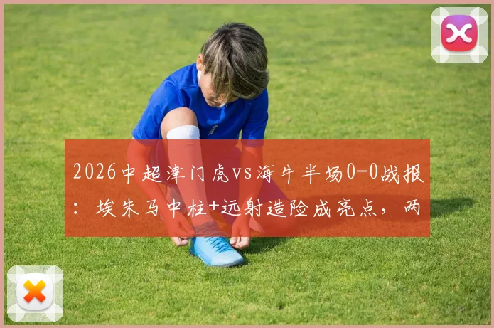 2026中超津门虎vs海牛半场0-0战报:埃朱马中柱+远射造险成亮点,两队半场攻防复盘