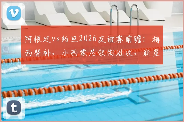 阿根廷vs约旦2026友谊赛前瞻：梅西替补，小西蒙尼领衔进攻，新星尼科帕斯迎首秀
