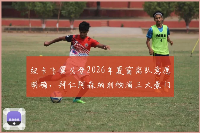 纽卡飞翼戈登2026年夏窗离队意愿明确，拜仁阿森纳利物浦三大豪门展开争夺战