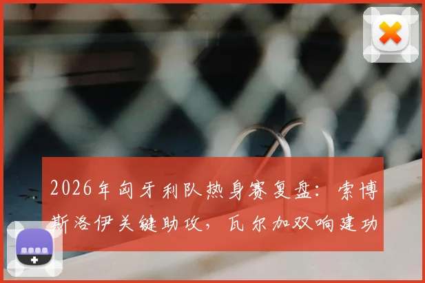 2026年匈牙利队热身赛复盘：索博斯洛伊关键助攻，瓦尔加双响建功，2-1力克芬兰队技术分析