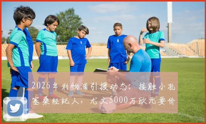 2026年利物浦引援动态：接触小孔塞桑经纪人，尤文5000万欧元要价成焦点，球员身价与转会前景分析