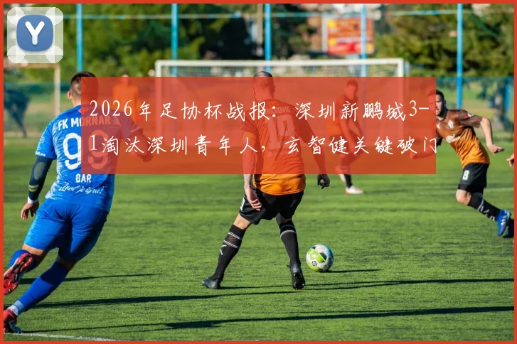 2026年足协杯战报：深圳新鹏城3-1淘汰深圳青年人，玄智健关键破门晋级，附球队前景深度解读
