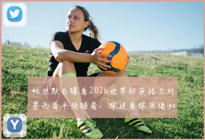 帕尔默自曝看2026世界杯英格兰对墨西哥半场睡着,球迷看球困倦如何应对?附实用指南