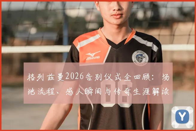 格列兹曼2026告别仪式全回顾:场地流程、感人瞬间与传奇生涯解读,球迷反应实录
