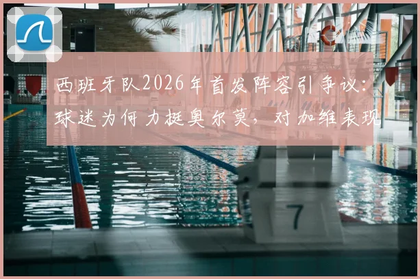 西班牙队2026年首发阵容引争议:球迷为何力挺奥尔莫,对加维表现不满?深度分析三人调整呼声
