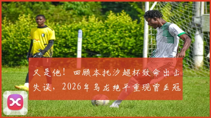 又是他！回顾本托沙超杯致命出击失误，2026年乌龙绝平重现曾丢冠噩梦