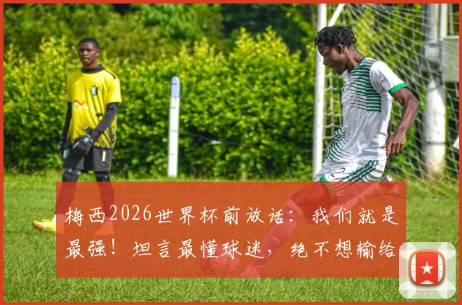 梅西2026世界杯前放话:我们就是最强!坦言最懂球迷,绝不想输给英格兰