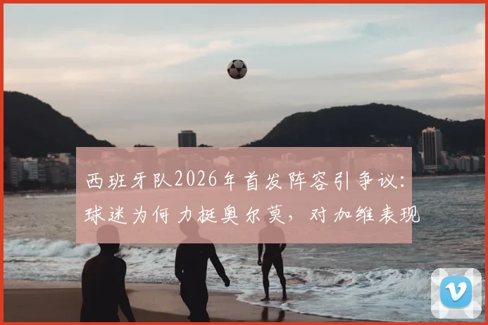 西班牙队2026年首发阵容引争议：球迷为何力挺奥尔莫，对加维表现不满？深度分析三人调整呼声